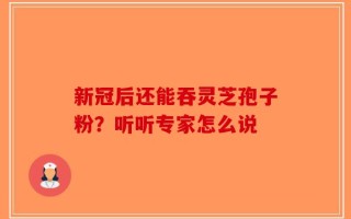 新冠后还能吞灵芝孢子粉？听听专家怎么说