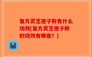 复方灵芝孢子粉有什么功效(复方灵芝孢子粉的功效有哪些？)
