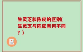 生灵芝和陈皮的区别(生灵芝与陈皮有何不同？)