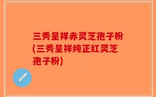 三秀呈祥赤灵芝孢子粉(三秀呈祥纯正红灵芝孢子粉)