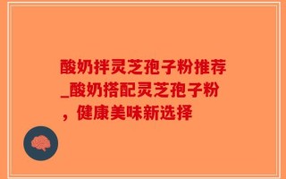 酸奶拌灵芝孢子粉推荐_酸奶搭配灵芝孢子粉，健康美味新选择