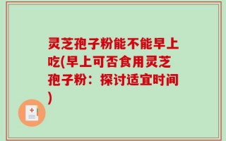 灵芝孢子粉能不能早上吃(早上可否食用灵芝孢子粉：探讨适宜时间)