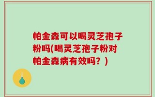 帕金森可以喝灵芝孢子粉吗(喝灵芝孢子粉对帕金森病有效吗？)