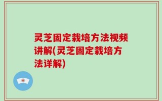 灵芝固定栽培方法视频讲解(灵芝固定栽培方法详解)