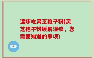 湿疹吃灵芝孢子粉(灵芝孢子粉缓解湿疹，您需要知道的事项)