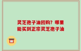 灵芝孢子油团购？哪里能买到正宗灵芝孢子油