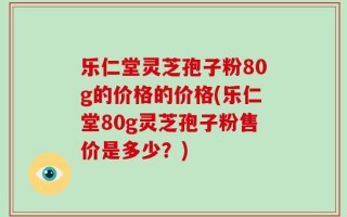 乐仁堂灵芝孢子粉80g的价格的价格(乐仁堂80g灵芝孢子粉售价是多少？)