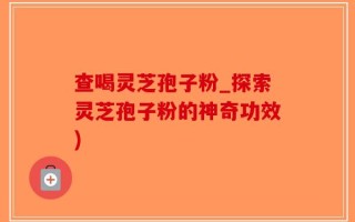 查喝灵芝孢子粉_探索灵芝孢子粉的神奇功效)
