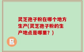 灵芝孢子粉在哪个地方生产(灵芝孢子粉的生产地点是哪里？)