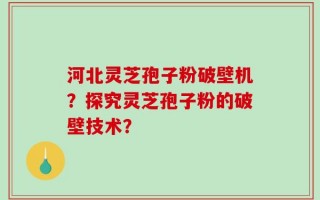 河北灵芝孢子粉破壁机？探究灵芝孢子粉的破壁技术？
