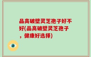 品高破壁灵芝孢子好不好(品高破壁灵芝孢子，健康好选择)