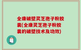 全康破壁灵芝孢子粉胶囊(全康灵芝孢子粉胶囊的破壁技术及功效)