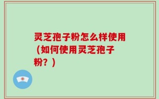 灵芝孢子粉怎么样使用 (如何使用灵芝孢子粉？)