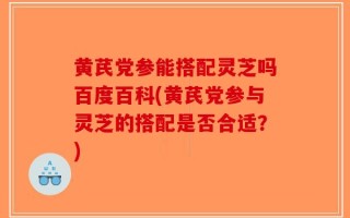 黄芪党参能搭配灵芝吗百度百科(黄芪党参与灵芝的搭配是否合适？)