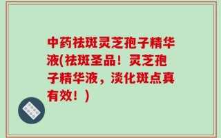 中药祛斑灵芝孢子精华液(祛斑圣品！灵芝孢子精华液，淡化斑点真有效！)
