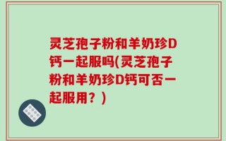 灵芝孢子粉和羊奶珍D钙一起服吗(灵芝孢子粉和羊奶珍D钙可否一起服用？)