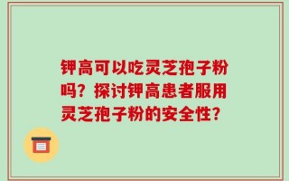 钾高可以吃灵芝孢子粉吗？探讨钾高患者服用灵芝孢子粉的安全性？