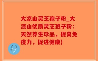 大凉山灵芝孢子粉_大凉山优质灵芝孢子粉：天然养生珍品，提高免疫力，促进健康)