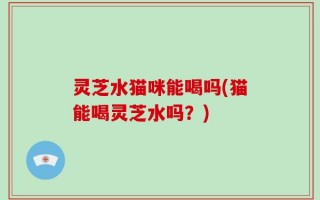 灵芝水猫咪能喝吗(猫能喝灵芝水吗？)