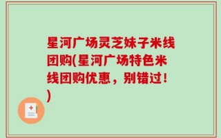 星河广场灵芝妹子米线团购(星河广场特色米线团购优惠，别错过！)