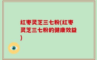 红枣灵芝三七粉(红枣灵芝三七粉的健康效益)