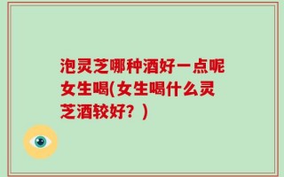 泡灵芝哪种酒好一点呢女生喝(女生喝什么灵芝酒较好？)