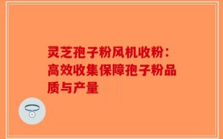 灵芝孢子粉风机收粉：高效收集保障孢子粉品质与产量