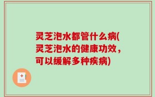 灵芝泡水都管什么病(灵芝泡水的健康功效，可以缓解多种疾病)