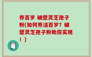 养百岁 破壁灵芝孢子粉(如何养活百岁？破壁灵芝孢子粉助你实现！)