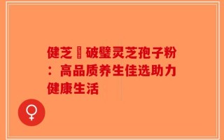健芝緣破璧灵芝孢子粉：高品质养生佳选助力健康生活