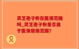 灵芝孢子粉在医保范围吗_灵芝孢子粉是否属于医保报销范围？