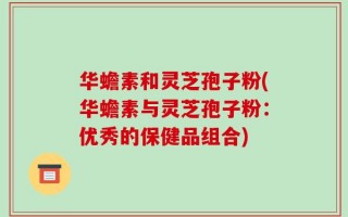 华蟾素和灵芝孢子粉(华蟾素与灵芝孢子粉：优秀的保健品组合)