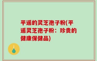 平遥的灵芝孢子粉(平遥灵芝孢子粉：珍贵的健康保健品)