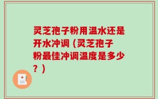 灵芝孢子粉用温水还是开水冲调 (灵芝孢子粉最佳冲调温度是多少？)