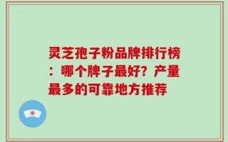 灵芝孢子粉品牌排行榜：哪个牌子最好？产量最多的可靠地方推荐