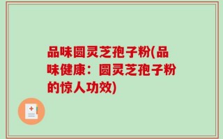 品味圆灵芝孢子粉(品味健康：圆灵芝孢子粉的惊人功效)