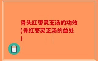 骨头红枣灵芝汤的功效(骨红枣灵芝汤的益处)