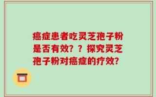 癌症患者吃灵芝孢子粉是否有效？？探究灵芝孢子粉对癌症的疗效？
