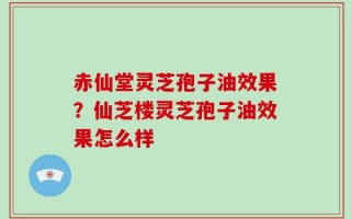 赤仙堂灵芝孢子油效果？仙芝楼灵芝孢子油效果怎么样