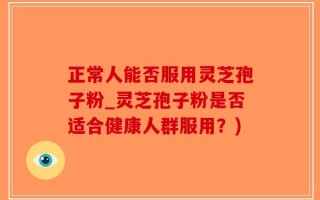 正常人能否服用灵芝孢子粉_灵芝孢子粉是否适合健康人群服用？)