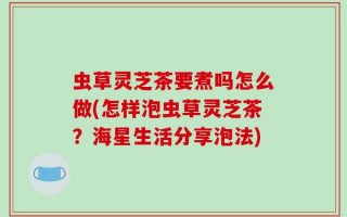 虫草灵芝茶要煮吗怎么做(怎样泡虫草灵芝茶？海星生活分享泡法)