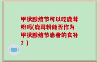 甲状腺结节可以吃鹿茸粉吗(鹿茸粉能否作为甲状腺结节患者的食补？)