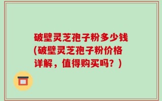 破壁灵芝孢子粉多少钱(破壁灵芝孢子粉价格详解，值得购买吗？)