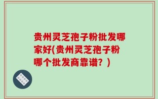 贵州灵芝孢子粉批发哪家好(贵州灵芝孢子粉哪个批发商靠谱？)