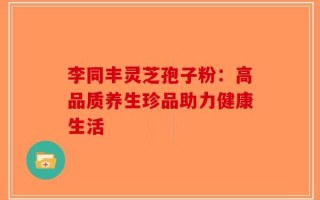 李同丰灵芝孢子粉：高品质养生珍品助力健康生活