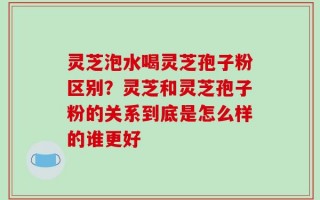 灵芝泡水喝灵芝孢子粉区别？灵芝和灵芝孢子粉的关系到底是怎么样的谁更好