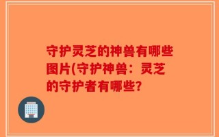 守护灵芝的神兽有哪些图片(守护神兽：灵芝的守护者有哪些？