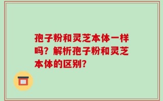 孢子粉和灵芝本体一样吗？解析孢子粉和灵芝本体的区别？