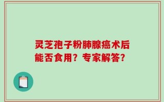 灵芝孢子粉肺腺癌术后能否食用？专家解答？