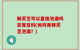 鲜灵芝可以直接泡酒吗百度百科(如何用鲜灵芝泡酒？)